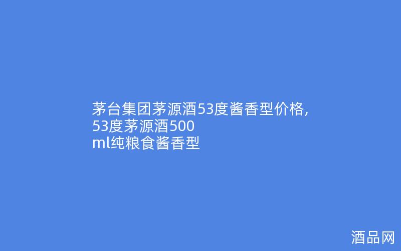 茅台集团茅源酒53度酱香型价格,53度茅源酒500 ml纯粮食酱香型