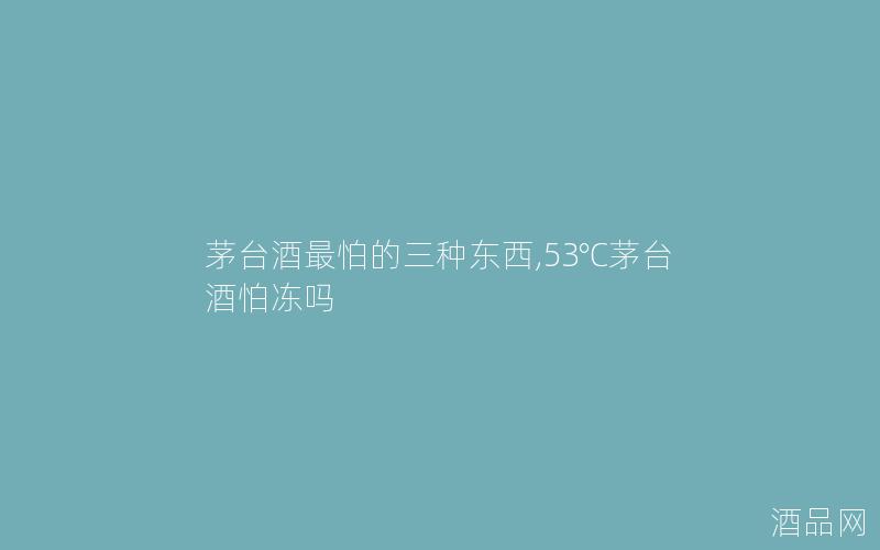茅台酒最怕的三种东西,53℃茅台酒怕冻吗