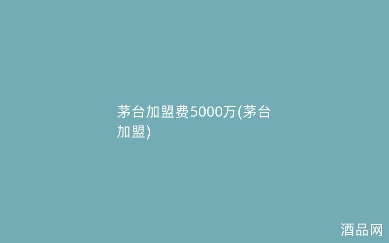 茅台加盟费5000万(茅台 加盟)