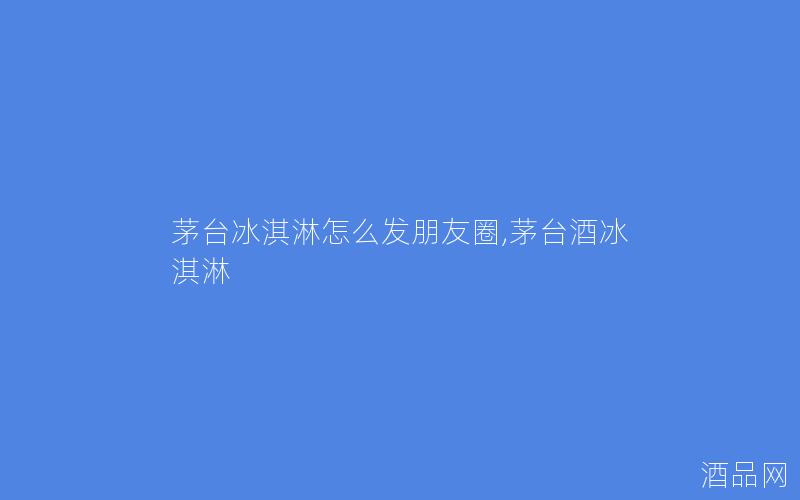 茅台冰淇淋怎么发朋友圈,茅台酒冰淇淋