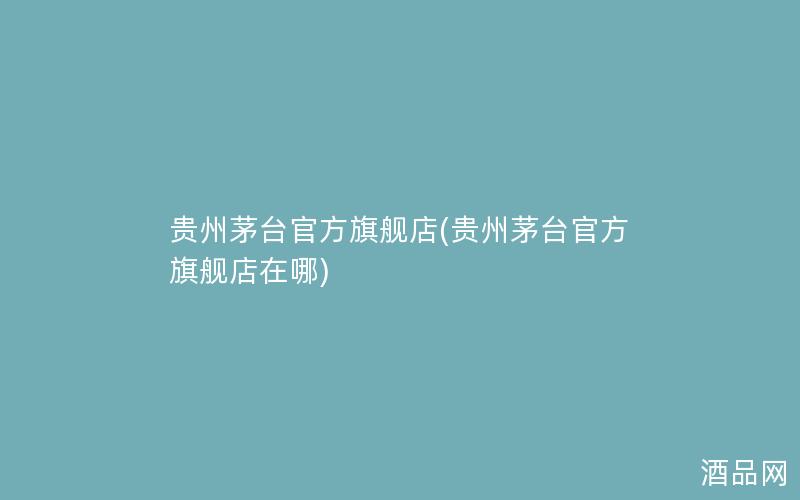贵州茅台官方旗舰店(贵州茅台官方旗舰店在哪)
