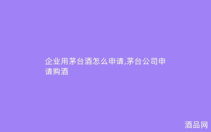 企业用茅台酒怎么申请,茅台公司申请购酒