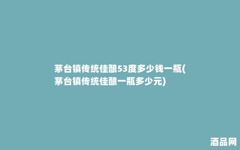 茅台镇传统佳酿53度多少钱一瓶(茅台镇传统佳酿一瓶多少元)