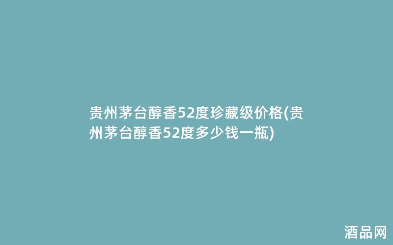 贵州茅台醇香52度珍藏级价格(贵州茅台醇香52度多少钱一瓶)