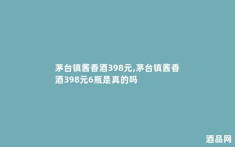 茅台镇酱香酒398元,茅台镇酱香酒398元6瓶是真的吗 茅台镇酱香酒398元,茅台镇酱香酒398元6瓶是真的吗