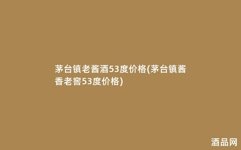 茅台镇老酱酒53度价格(茅台镇酱香老窖53度价格)