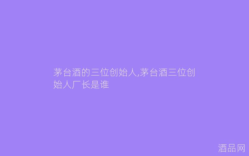 茅台酒的三位创始人,茅台酒三位创始人厂长是谁