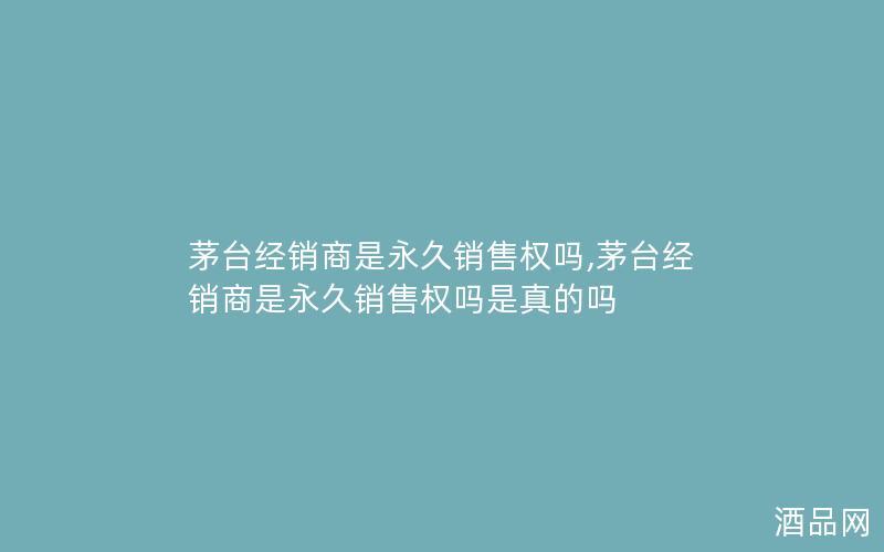 茅台经销商是永久销售权吗,茅台经销商是永久销售权吗是真的吗
