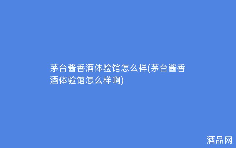 茅台酱香酒体验馆怎么样(茅台酱香酒体验馆怎么样啊)