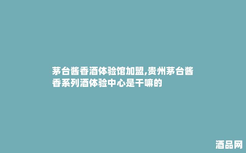茅台酱香酒体验馆加盟,贵州茅台酱香系列酒体验中心是干嘛的