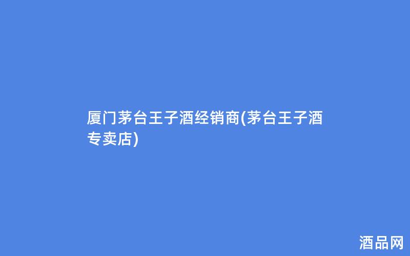 厦门茅台王子酒经销商(茅台王子酒专卖店)