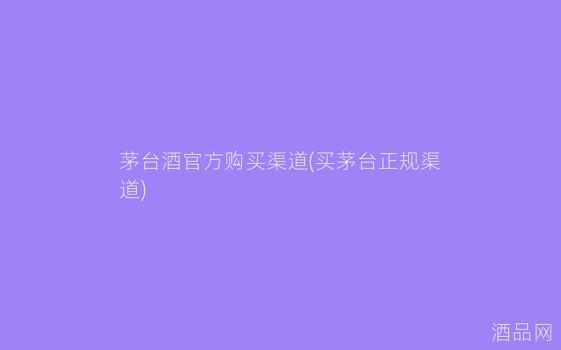 茅台酒官方购买渠道(买茅台正规渠道)