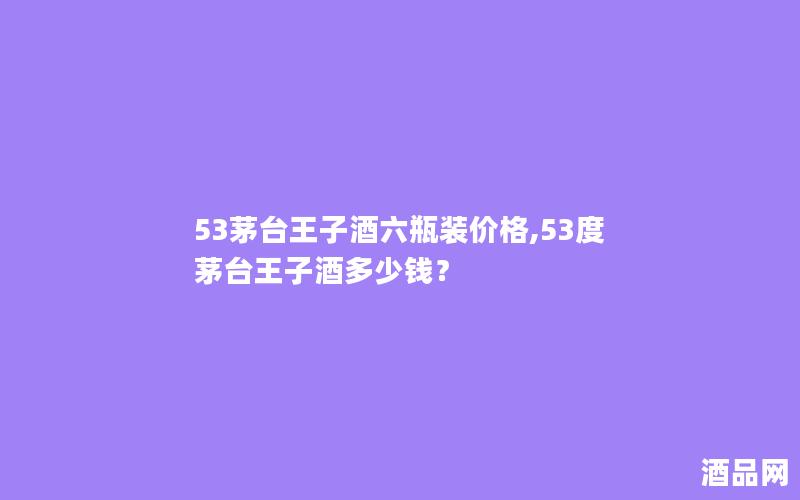 53茅台王子酒六瓶装价格,53度茅台王子酒多少钱？