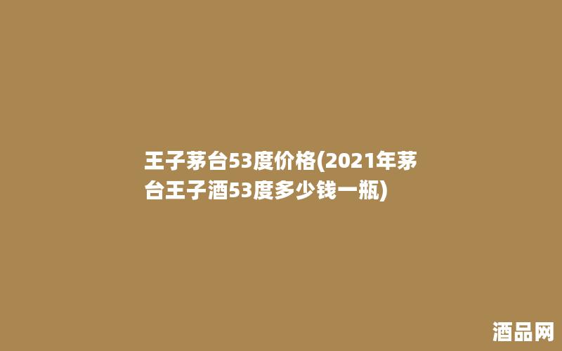 王子茅台53度价格(2021年茅台王子酒53度多少钱一瓶)