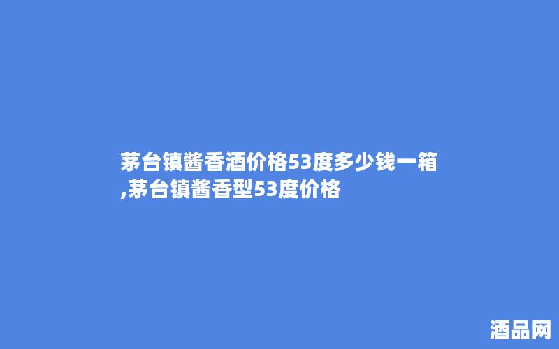 茅台镇酱香酒价格53度多少钱一箱,茅台镇酱香型53度价格
