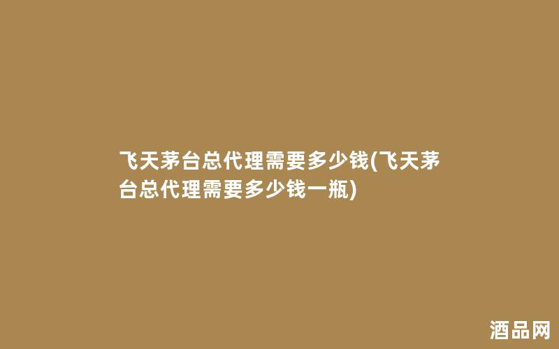 飞天茅台总代理需要多少钱(飞天茅台总代理需要多少钱一瓶)