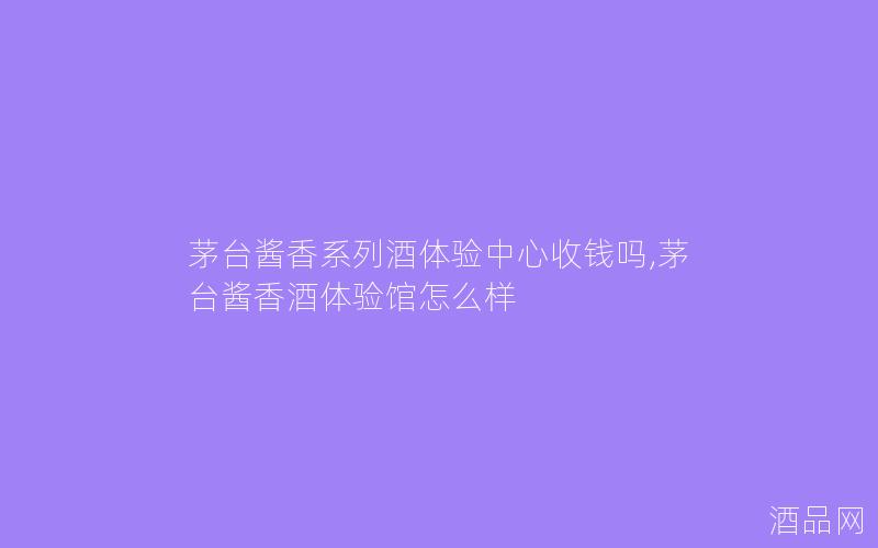 茅台酱香系列酒体验中心收钱吗,茅台酱香酒体验馆怎么样