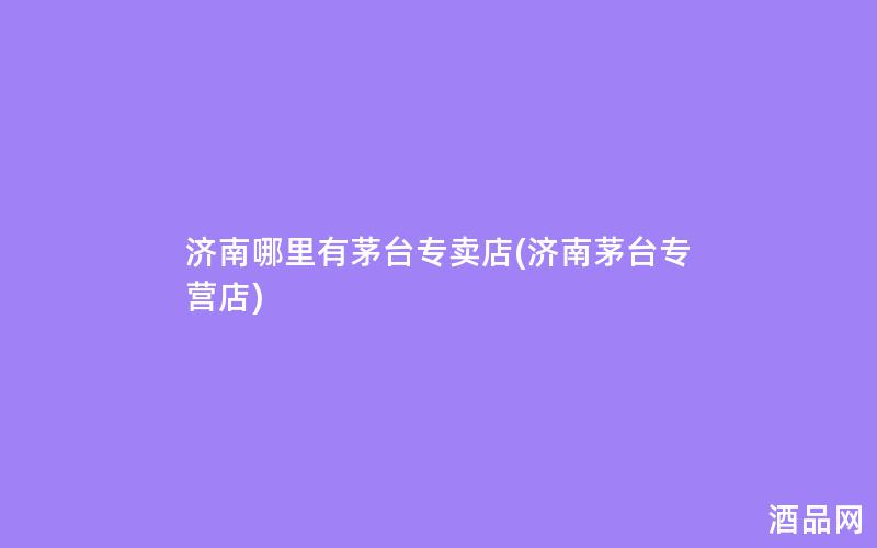 济南哪里有茅台专卖店(济南茅台专营店)