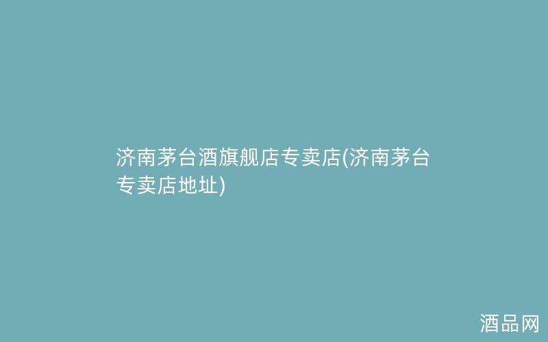 济南茅台酒旗舰店专卖店(济南茅台专卖店地址)