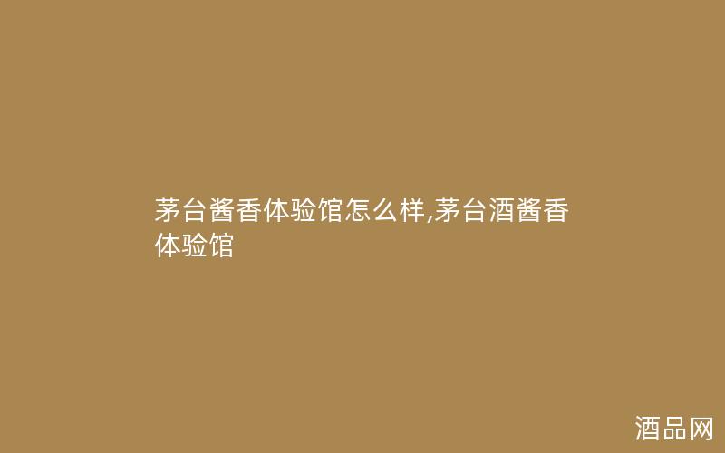 茅台酱香体验馆怎么样,茅台酒酱香体验馆