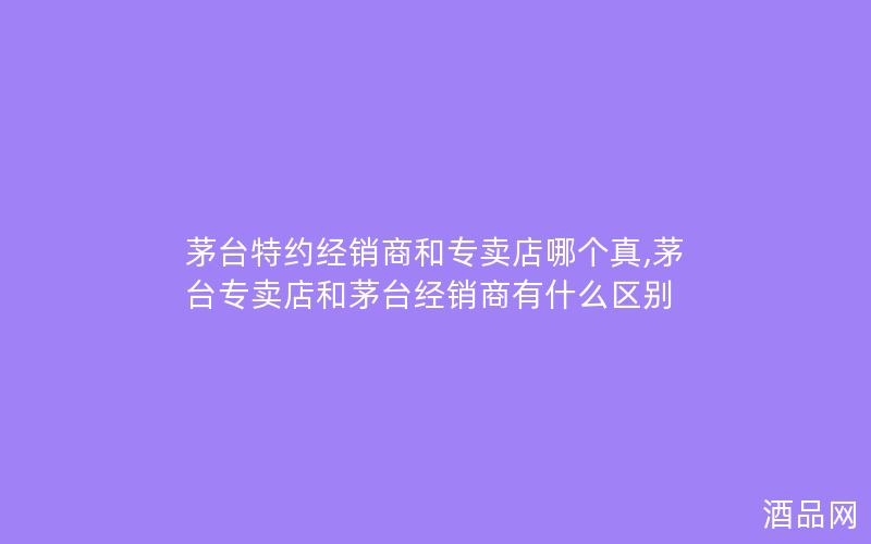 茅台特约经销商和专卖店哪个真,茅台专卖店和茅台经销商有什么区别
