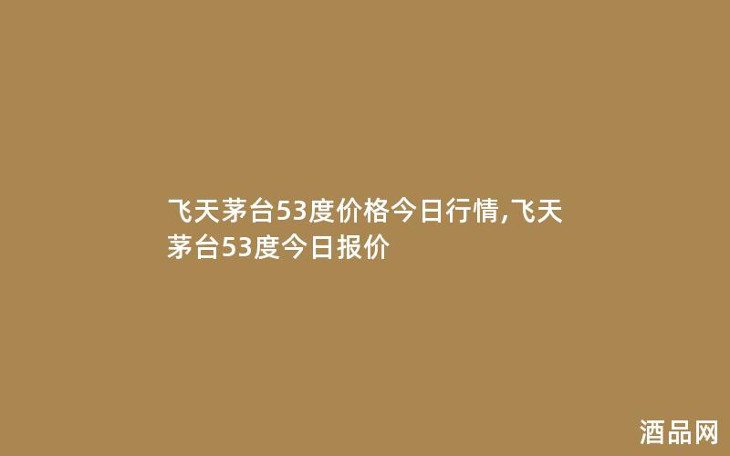 飞天茅台53度价格今日行情,飞天茅台53度今日报价