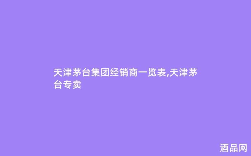 天津茅台集团经销商一览表,天津茅台专卖 天津茅台集团经销商一览表,天津茅台专卖