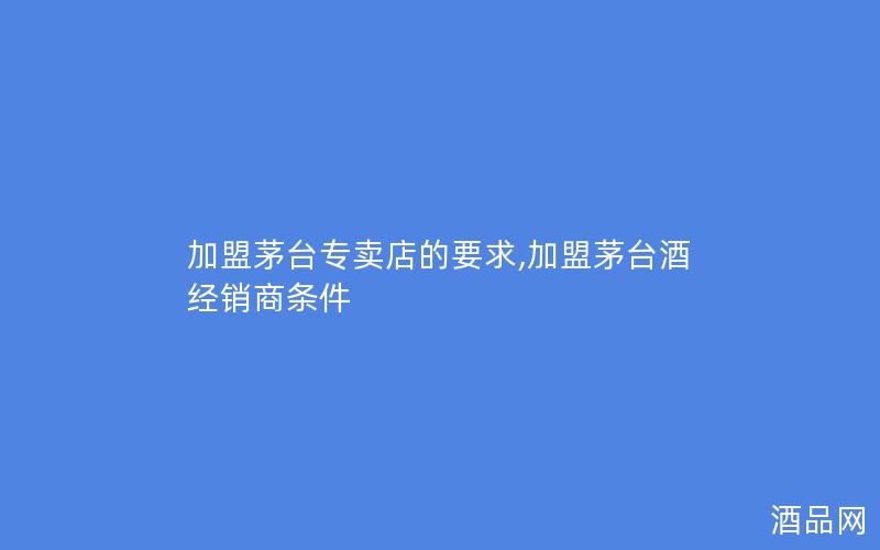 加盟茅台专卖店的要求,加盟茅台酒经销商条件