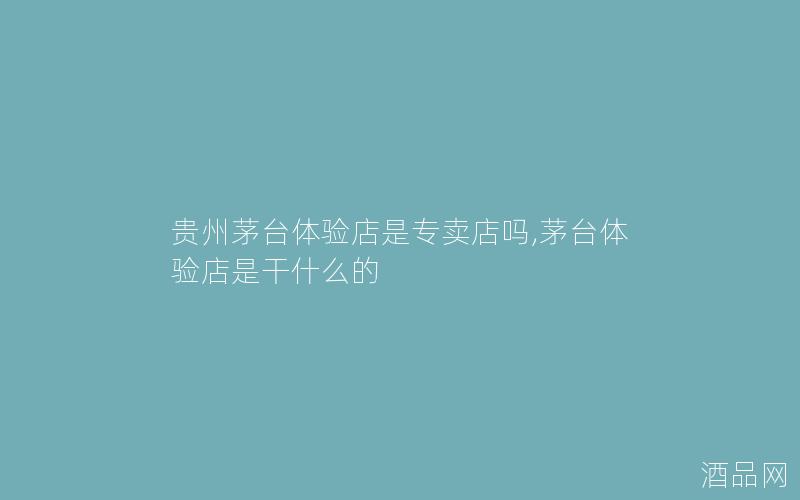 贵州茅台体验店是专卖店吗,茅台体验店是干什么的
