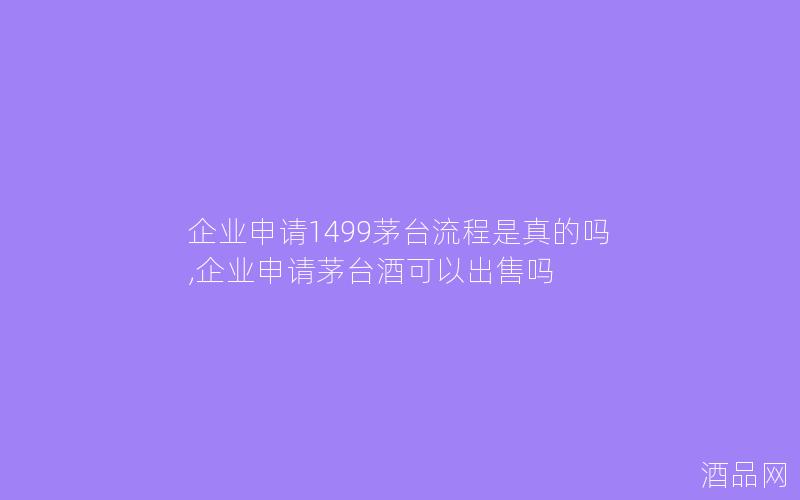 企业申请1499茅台流程是真的吗,企业申请茅台酒可以出售吗