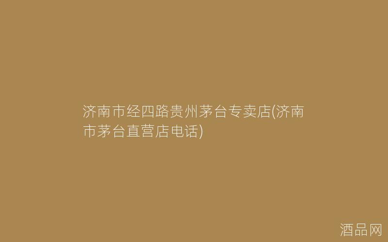 济南市经四路贵州茅台专卖店(济南市茅台直营店电话)
