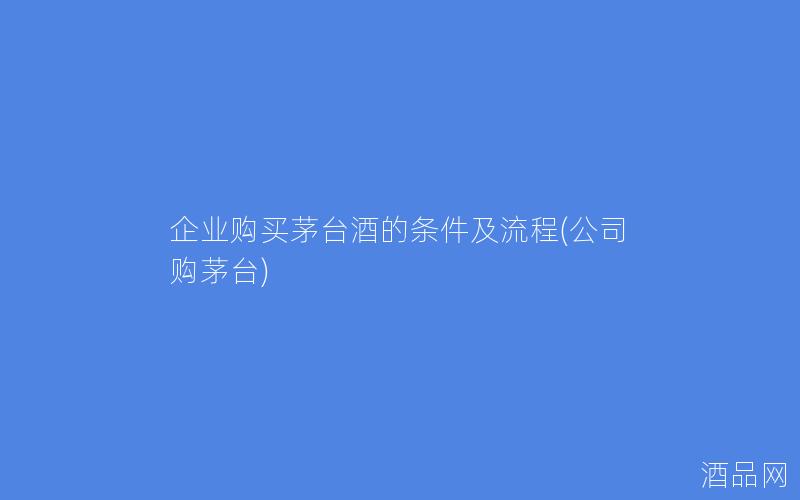 企业购买茅台酒的条件及流程(公司购茅台)