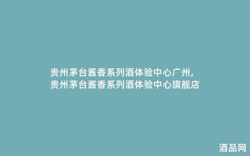 贵州茅台酱香系列酒体验中心广州,贵州茅台酱香系列酒体验中心旗舰店