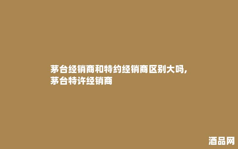茅台经销商和特约经销商区别大吗,茅台特许经销商