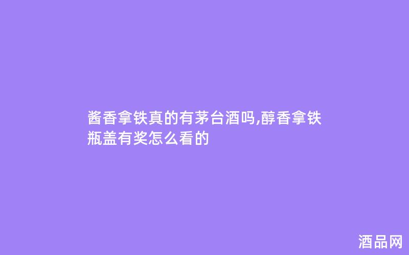 酱香拿铁真的有茅台酒吗,醇香拿铁瓶盖有奖怎么看的