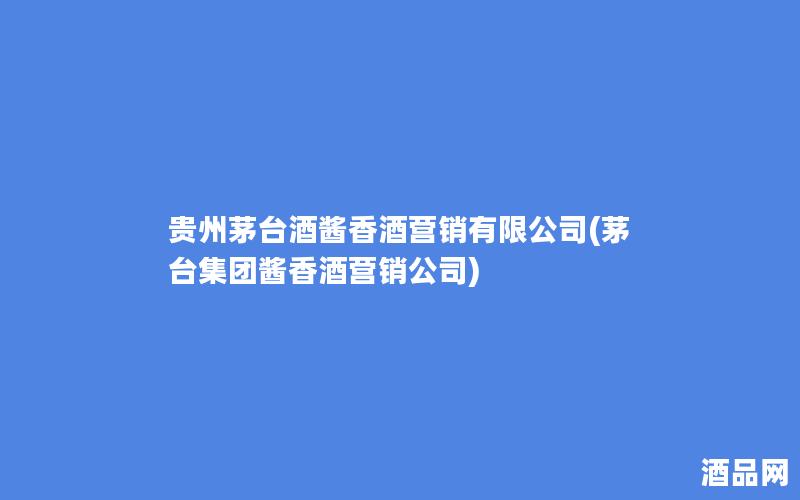 贵州茅台酒酱香酒营销有限公司(茅台集团酱香酒营销公司)