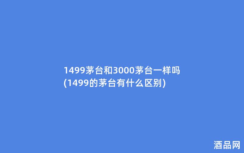 1499茅台和3000茅台一样吗(1499的茅台有什么区别)