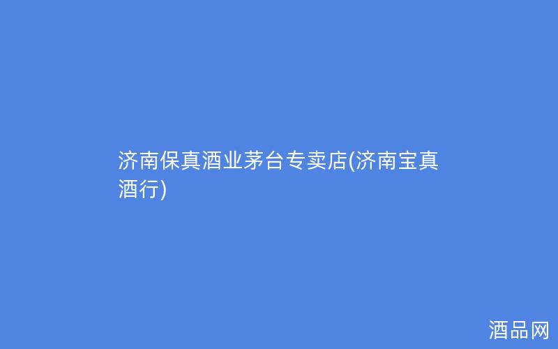 济南保真酒业茅台专卖店(济南宝真酒行)