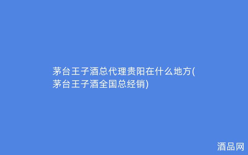 茅台王子酒总代理贵阳在什么地方(茅台王子酒全国总经销)
