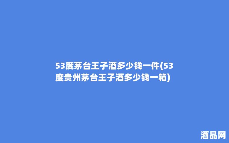 53度茅台王子酒多少钱一件(53度贵州茅台王子酒多少钱一箱)
