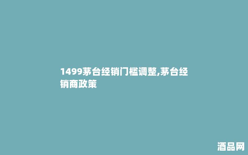 1499茅台经销门槛调整,茅台经销商政策