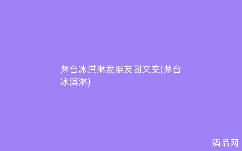 茅台冰淇淋发朋友圈文案(茅台 冰淇淋)