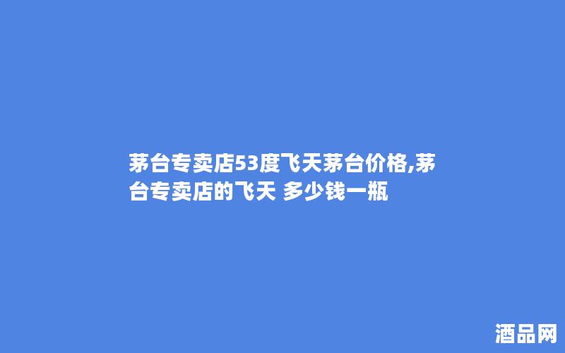 茅台专卖店53度飞天茅台价格,茅台专卖店的飞天 多少钱一瓶