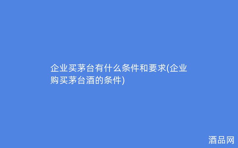 企业买茅台有什么条件和要求(企业购买茅台酒的条件)