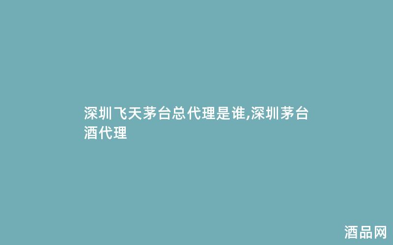 深圳飞天茅台总代理是谁,深圳茅台酒代理