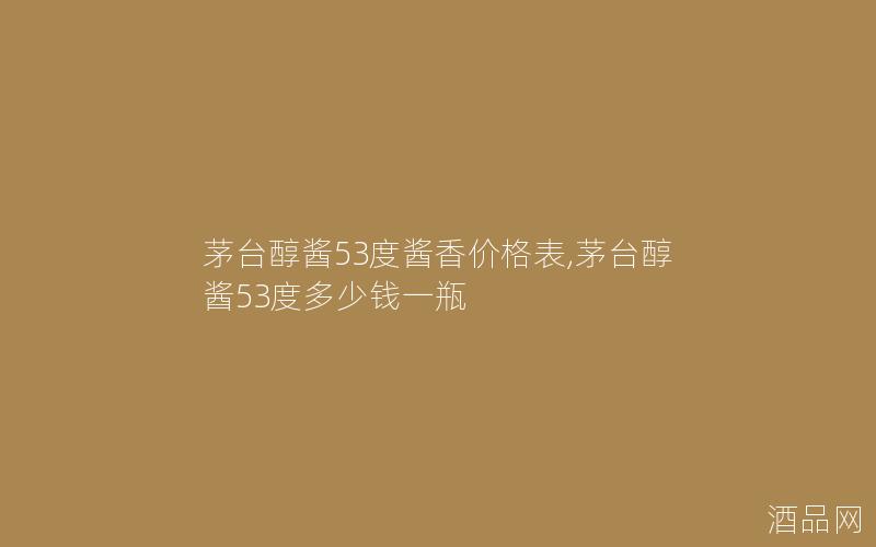 茅台醇酱53度酱香价格表,茅台醇酱53度多少钱一瓶