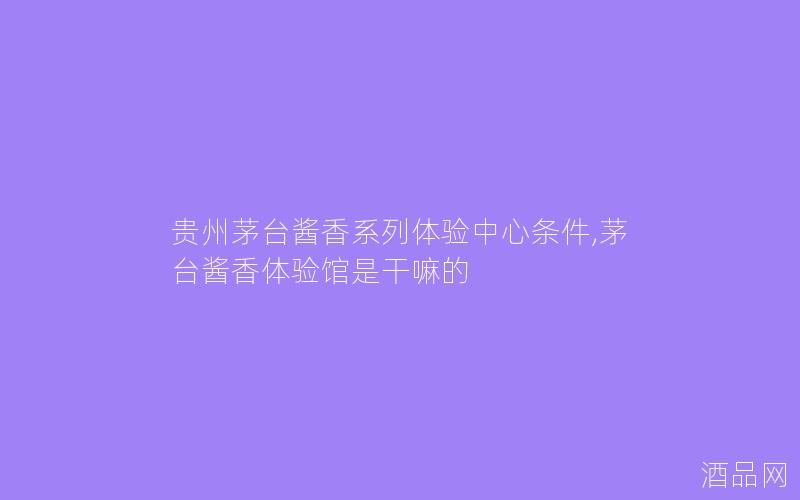 贵州茅台酱香系列体验中心条件,茅台酱香体验馆是干嘛的