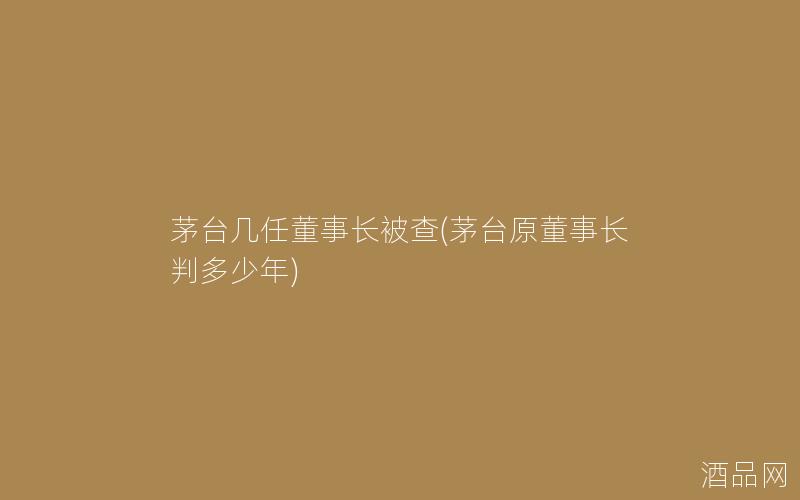 茅台几任董事长被查(茅台原董事长判多少年)