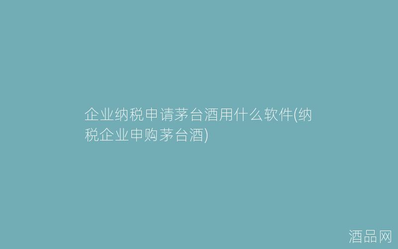 企业纳税申请茅台酒用什么软件(纳税企业申购茅台酒)