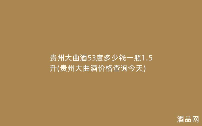 贵州大曲酒53度多少钱一瓶1.5升(贵州大曲酒价格查询今天)